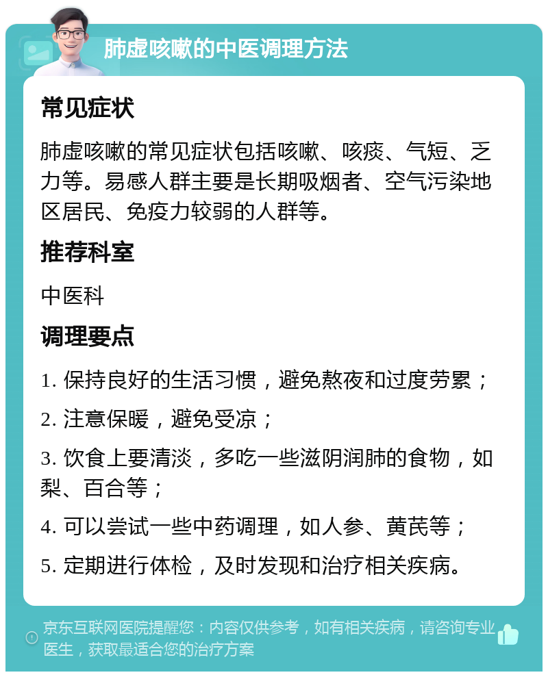 肺虚咳嗽的中医调理方法 常见症状 肺虚咳嗽的常见症状包括咳嗽、咳痰、气短、乏力等。易感人群主要是长期吸烟者、空气污染地区居民、免疫力较弱的人群等。 推荐科室 中医科 调理要点 1. 保持良好的生活习惯，避免熬夜和过度劳累； 2. 注意保暖，避免受凉； 3. 饮食上要清淡，多吃一些滋阴润肺的食物，如梨、百合等； 4. 可以尝试一些中药调理，如人参、黄芪等； 5. 定期进行体检，及时发现和治疗相关疾病。