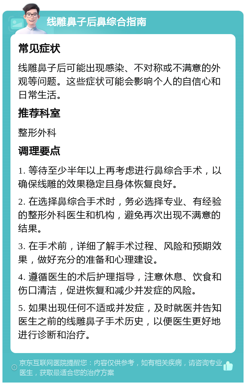 线雕鼻子后鼻综合指南 常见症状 线雕鼻子后可能出现感染、不对称或不满意的外观等问题。这些症状可能会影响个人的自信心和日常生活。 推荐科室 整形外科 调理要点 1. 等待至少半年以上再考虑进行鼻综合手术，以确保线雕的效果稳定且身体恢复良好。 2. 在选择鼻综合手术时，务必选择专业、有经验的整形外科医生和机构，避免再次出现不满意的结果。 3. 在手术前，详细了解手术过程、风险和预期效果，做好充分的准备和心理建设。 4. 遵循医生的术后护理指导，注意休息、饮食和伤口清洁，促进恢复和减少并发症的风险。 5. 如果出现任何不适或并发症，及时就医并告知医生之前的线雕鼻子手术历史，以便医生更好地进行诊断和治疗。