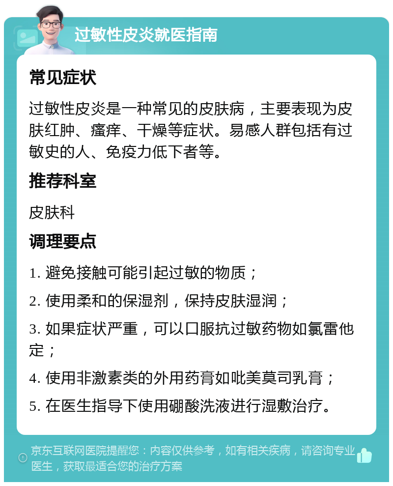 过敏性皮炎就医指南 常见症状 过敏性皮炎是一种常见的皮肤病，主要表现为皮肤红肿、瘙痒、干燥等症状。易感人群包括有过敏史的人、免疫力低下者等。 推荐科室 皮肤科 调理要点 1. 避免接触可能引起过敏的物质； 2. 使用柔和的保湿剂，保持皮肤湿润； 3. 如果症状严重，可以口服抗过敏药物如氯雷他定； 4. 使用非激素类的外用药膏如吡美莫司乳膏； 5. 在医生指导下使用硼酸洗液进行湿敷治疗。