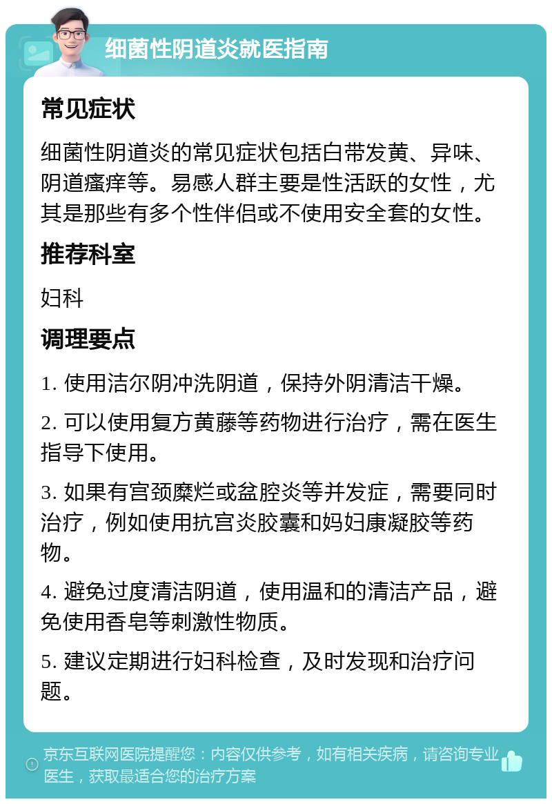 细菌性阴道炎就医指南 常见症状 细菌性阴道炎的常见症状包括白带发黄、异味、阴道瘙痒等。易感人群主要是性活跃的女性，尤其是那些有多个性伴侣或不使用安全套的女性。 推荐科室 妇科 调理要点 1. 使用洁尔阴冲洗阴道，保持外阴清洁干燥。 2. 可以使用复方黄藤等药物进行治疗，需在医生指导下使用。 3. 如果有宫颈糜烂或盆腔炎等并发症，需要同时治疗，例如使用抗宫炎胶囊和妈妇康凝胶等药物。 4. 避免过度清洁阴道，使用温和的清洁产品，避免使用香皂等刺激性物质。 5. 建议定期进行妇科检查，及时发现和治疗问题。