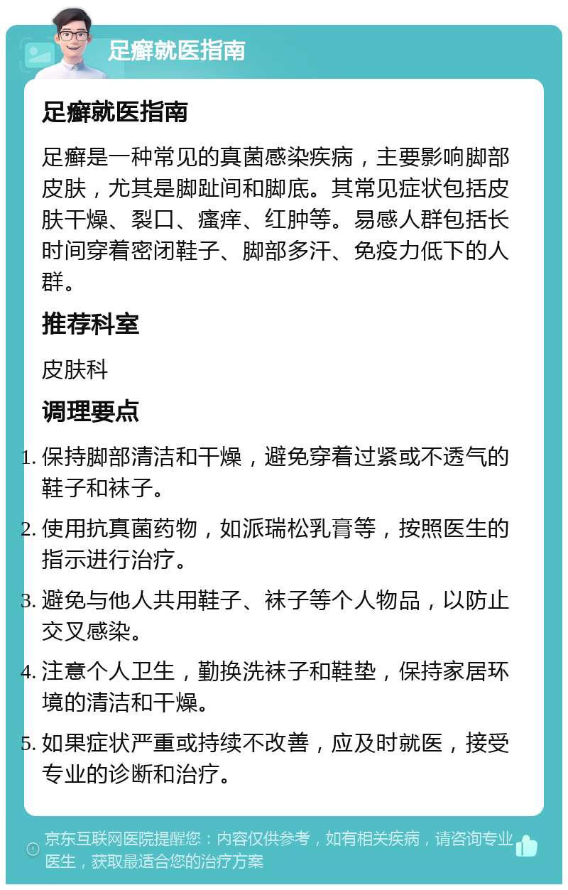 足癣就医指南 足癣就医指南 足癣是一种常见的真菌感染疾病，主要影响脚部皮肤，尤其是脚趾间和脚底。其常见症状包括皮肤干燥、裂口、瘙痒、红肿等。易感人群包括长时间穿着密闭鞋子、脚部多汗、免疫力低下的人群。 推荐科室 皮肤科 调理要点 保持脚部清洁和干燥，避免穿着过紧或不透气的鞋子和袜子。 使用抗真菌药物，如派瑞松乳膏等，按照医生的指示进行治疗。 避免与他人共用鞋子、袜子等个人物品，以防止交叉感染。 注意个人卫生，勤换洗袜子和鞋垫，保持家居环境的清洁和干燥。 如果症状严重或持续不改善，应及时就医，接受专业的诊断和治疗。