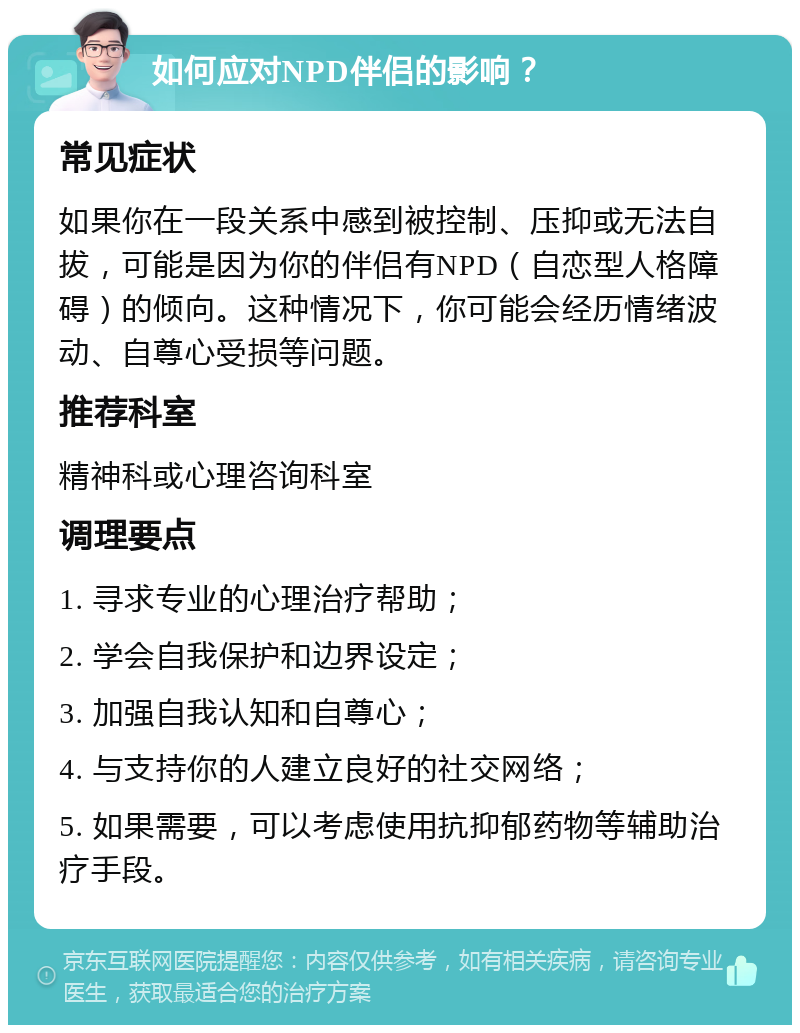 如何应对NPD伴侣的影响？ 常见症状 如果你在一段关系中感到被控制、压抑或无法自拔，可能是因为你的伴侣有NPD（自恋型人格障碍）的倾向。这种情况下，你可能会经历情绪波动、自尊心受损等问题。 推荐科室 精神科或心理咨询科室 调理要点 1. 寻求专业的心理治疗帮助； 2. 学会自我保护和边界设定； 3. 加强自我认知和自尊心； 4. 与支持你的人建立良好的社交网络； 5. 如果需要，可以考虑使用抗抑郁药物等辅助治疗手段。