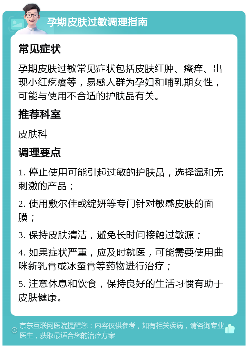 孕期皮肤过敏调理指南 常见症状 孕期皮肤过敏常见症状包括皮肤红肿、瘙痒、出现小红疙瘩等，易感人群为孕妇和哺乳期女性，可能与使用不合适的护肤品有关。 推荐科室 皮肤科 调理要点 1. 停止使用可能引起过敏的护肤品，选择温和无刺激的产品； 2. 使用敷尔佳或绽妍等专门针对敏感皮肤的面膜； 3. 保持皮肤清洁，避免长时间接触过敏源； 4. 如果症状严重，应及时就医，可能需要使用曲咪新乳膏或冰蚕膏等药物进行治疗； 5. 注意休息和饮食，保持良好的生活习惯有助于皮肤健康。