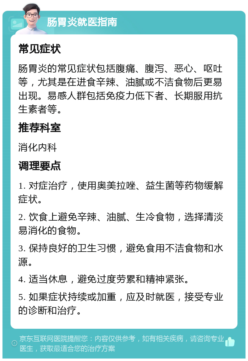 肠胃炎就医指南 常见症状 肠胃炎的常见症状包括腹痛、腹泻、恶心、呕吐等，尤其是在进食辛辣、油腻或不洁食物后更易出现。易感人群包括免疫力低下者、长期服用抗生素者等。 推荐科室 消化内科 调理要点 1. 对症治疗，使用奥美拉唑、益生菌等药物缓解症状。 2. 饮食上避免辛辣、油腻、生冷食物，选择清淡易消化的食物。 3. 保持良好的卫生习惯，避免食用不洁食物和水源。 4. 适当休息，避免过度劳累和精神紧张。 5. 如果症状持续或加重，应及时就医，接受专业的诊断和治疗。