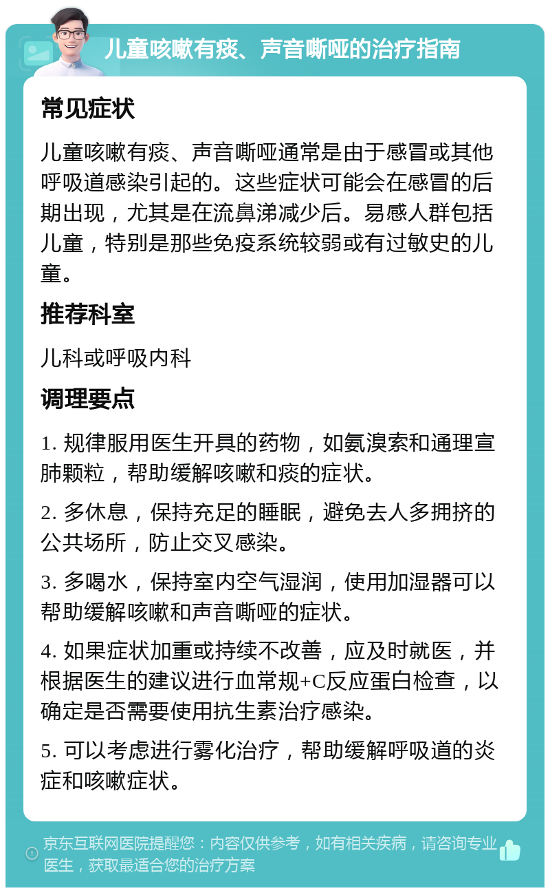 儿童咳嗽有痰、声音嘶哑的治疗指南 常见症状 儿童咳嗽有痰、声音嘶哑通常是由于感冒或其他呼吸道感染引起的。这些症状可能会在感冒的后期出现，尤其是在流鼻涕减少后。易感人群包括儿童，特别是那些免疫系统较弱或有过敏史的儿童。 推荐科室 儿科或呼吸内科 调理要点 1. 规律服用医生开具的药物，如氨溴索和通理宣肺颗粒，帮助缓解咳嗽和痰的症状。 2. 多休息，保持充足的睡眠，避免去人多拥挤的公共场所，防止交叉感染。 3. 多喝水，保持室内空气湿润，使用加湿器可以帮助缓解咳嗽和声音嘶哑的症状。 4. 如果症状加重或持续不改善，应及时就医，并根据医生的建议进行血常规+C反应蛋白检查，以确定是否需要使用抗生素治疗感染。 5. 可以考虑进行雾化治疗，帮助缓解呼吸道的炎症和咳嗽症状。