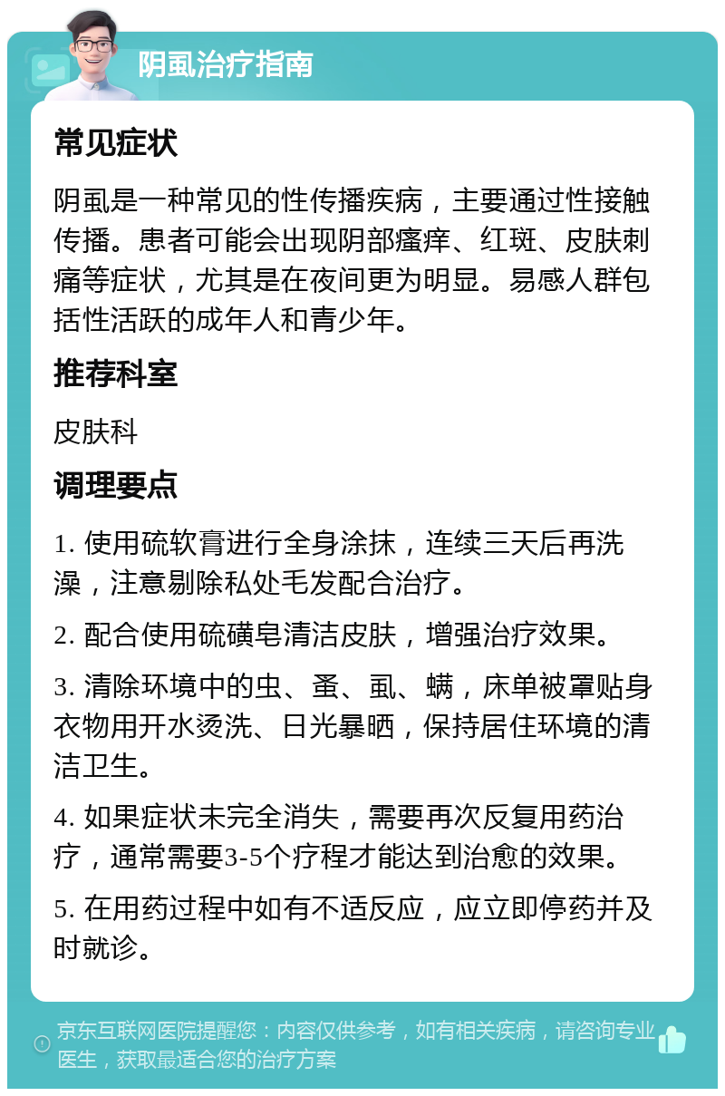 阴虱治疗指南 常见症状 阴虱是一种常见的性传播疾病，主要通过性接触传播。患者可能会出现阴部瘙痒、红斑、皮肤刺痛等症状，尤其是在夜间更为明显。易感人群包括性活跃的成年人和青少年。 推荐科室 皮肤科 调理要点 1. 使用硫软膏进行全身涂抹，连续三天后再洗澡，注意剔除私处毛发配合治疗。 2. 配合使用硫磺皂清洁皮肤，增强治疗效果。 3. 清除环境中的虫、蚤、虱、螨，床单被罩贴身衣物用开水烫洗、日光暴晒，保持居住环境的清洁卫生。 4. 如果症状未完全消失，需要再次反复用药治疗，通常需要3-5个疗程才能达到治愈的效果。 5. 在用药过程中如有不适反应，应立即停药并及时就诊。