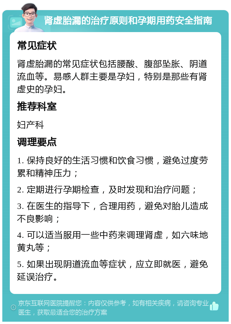 肾虚胎漏的治疗原则和孕期用药安全指南 常见症状 肾虚胎漏的常见症状包括腰酸、腹部坠胀、阴道流血等。易感人群主要是孕妇，特别是那些有肾虚史的孕妇。 推荐科室 妇产科 调理要点 1. 保持良好的生活习惯和饮食习惯，避免过度劳累和精神压力； 2. 定期进行孕期检查，及时发现和治疗问题； 3. 在医生的指导下，合理用药，避免对胎儿造成不良影响； 4. 可以适当服用一些中药来调理肾虚，如六味地黄丸等； 5. 如果出现阴道流血等症状，应立即就医，避免延误治疗。