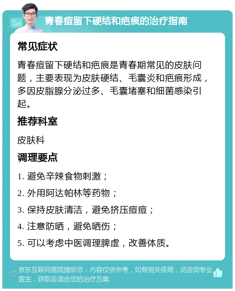 青春痘留下硬结和疤痕的治疗指南 常见症状 青春痘留下硬结和疤痕是青春期常见的皮肤问题，主要表现为皮肤硬结、毛囊炎和疤痕形成，多因皮脂腺分泌过多、毛囊堵塞和细菌感染引起。 推荐科室 皮肤科 调理要点 1. 避免辛辣食物刺激； 2. 外用阿达帕林等药物； 3. 保持皮肤清洁，避免挤压痘痘； 4. 注意防晒，避免晒伤； 5. 可以考虑中医调理脾虚，改善体质。