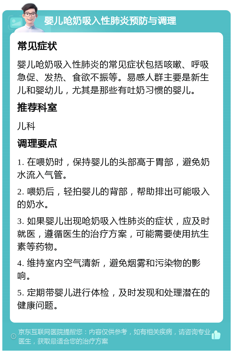 婴儿呛奶吸入性肺炎预防与调理 常见症状 婴儿呛奶吸入性肺炎的常见症状包括咳嗽、呼吸急促、发热、食欲不振等。易感人群主要是新生儿和婴幼儿，尤其是那些有吐奶习惯的婴儿。 推荐科室 儿科 调理要点 1. 在喂奶时，保持婴儿的头部高于胃部，避免奶水流入气管。 2. 喂奶后，轻拍婴儿的背部，帮助排出可能吸入的奶水。 3. 如果婴儿出现呛奶吸入性肺炎的症状，应及时就医，遵循医生的治疗方案，可能需要使用抗生素等药物。 4. 维持室内空气清新，避免烟雾和污染物的影响。 5. 定期带婴儿进行体检，及时发现和处理潜在的健康问题。