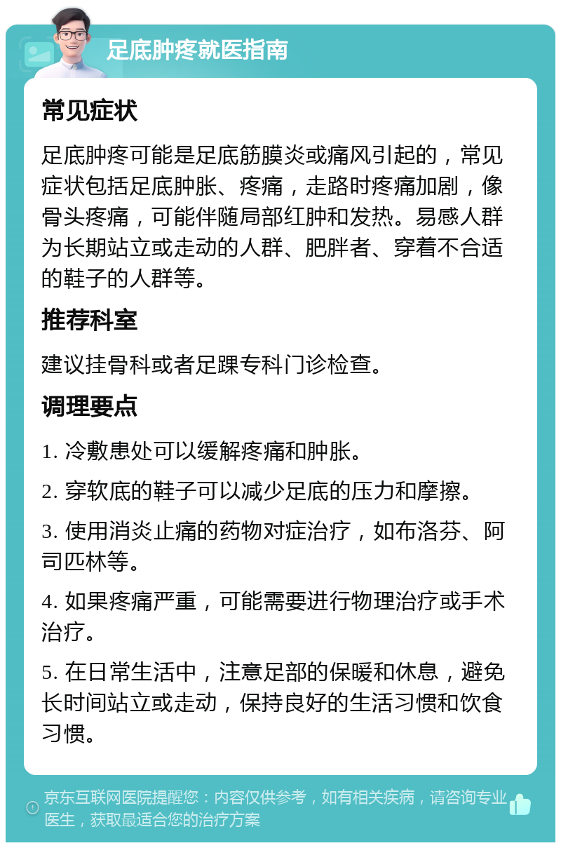 足底肿疼就医指南 常见症状 足底肿疼可能是足底筋膜炎或痛风引起的，常见症状包括足底肿胀、疼痛，走路时疼痛加剧，像骨头疼痛，可能伴随局部红肿和发热。易感人群为长期站立或走动的人群、肥胖者、穿着不合适的鞋子的人群等。 推荐科室 建议挂骨科或者足踝专科门诊检查。 调理要点 1. 冷敷患处可以缓解疼痛和肿胀。 2. 穿软底的鞋子可以减少足底的压力和摩擦。 3. 使用消炎止痛的药物对症治疗，如布洛芬、阿司匹林等。 4. 如果疼痛严重，可能需要进行物理治疗或手术治疗。 5. 在日常生活中，注意足部的保暖和休息，避免长时间站立或走动，保持良好的生活习惯和饮食习惯。