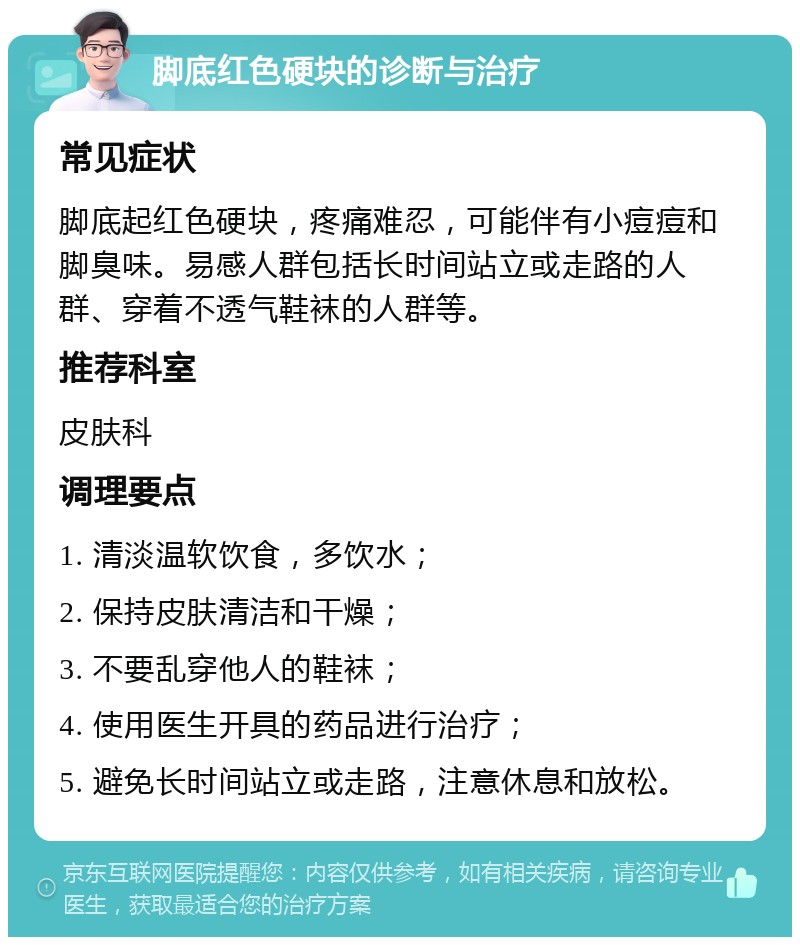 脚底红色硬块的诊断与治疗 常见症状 脚底起红色硬块，疼痛难忍，可能伴有小痘痘和脚臭味。易感人群包括长时间站立或走路的人群、穿着不透气鞋袜的人群等。 推荐科室 皮肤科 调理要点 1. 清淡温软饮食，多饮水； 2. 保持皮肤清洁和干燥； 3. 不要乱穿他人的鞋袜； 4. 使用医生开具的药品进行治疗； 5. 避免长时间站立或走路，注意休息和放松。