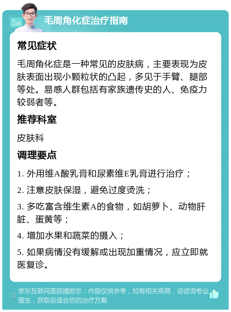 毛周角化症治疗指南 常见症状 毛周角化症是一种常见的皮肤病，主要表现为皮肤表面出现小颗粒状的凸起，多见于手臂、腿部等处。易感人群包括有家族遗传史的人、免疫力较弱者等。 推荐科室 皮肤科 调理要点 1. 外用维A酸乳膏和尿素维E乳膏进行治疗； 2. 注意皮肤保湿，避免过度烫洗； 3. 多吃富含维生素A的食物，如胡萝卜、动物肝脏、蛋黄等； 4. 增加水果和蔬菜的摄入； 5. 如果病情没有缓解或出现加重情况，应立即就医复诊。