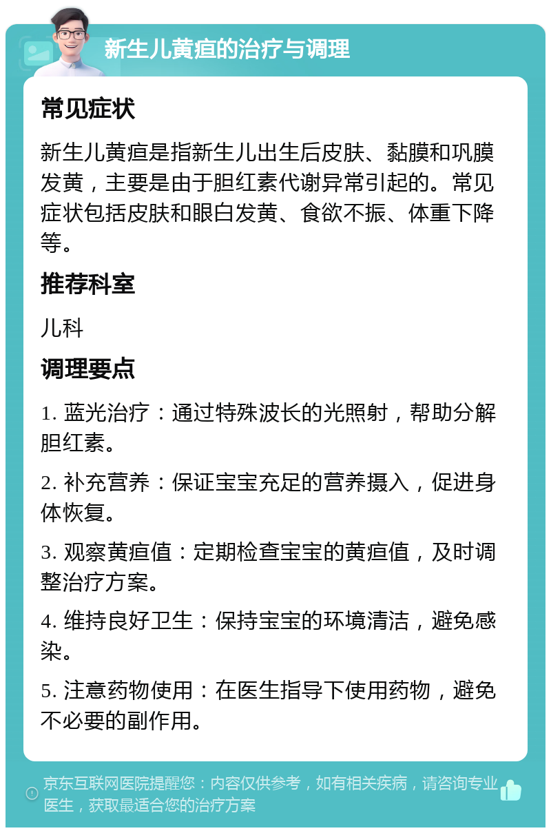 新生儿黄疸的治疗与调理 常见症状 新生儿黄疸是指新生儿出生后皮肤、黏膜和巩膜发黄，主要是由于胆红素代谢异常引起的。常见症状包括皮肤和眼白发黄、食欲不振、体重下降等。 推荐科室 儿科 调理要点 1. 蓝光治疗：通过特殊波长的光照射，帮助分解胆红素。 2. 补充营养：保证宝宝充足的营养摄入，促进身体恢复。 3. 观察黄疸值：定期检查宝宝的黄疸值，及时调整治疗方案。 4. 维持良好卫生：保持宝宝的环境清洁，避免感染。 5. 注意药物使用：在医生指导下使用药物，避免不必要的副作用。