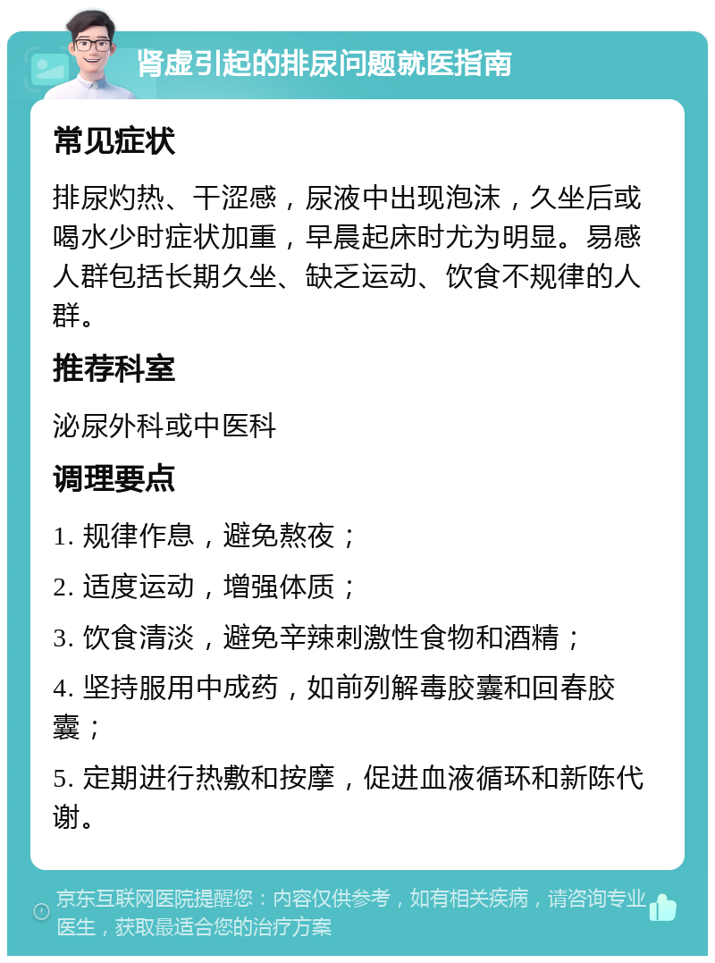 肾虚引起的排尿问题就医指南 常见症状 排尿灼热、干涩感，尿液中出现泡沫，久坐后或喝水少时症状加重，早晨起床时尤为明显。易感人群包括长期久坐、缺乏运动、饮食不规律的人群。 推荐科室 泌尿外科或中医科 调理要点 1. 规律作息，避免熬夜； 2. 适度运动，增强体质； 3. 饮食清淡，避免辛辣刺激性食物和酒精； 4. 坚持服用中成药，如前列解毒胶囊和回春胶囊； 5. 定期进行热敷和按摩，促进血液循环和新陈代谢。