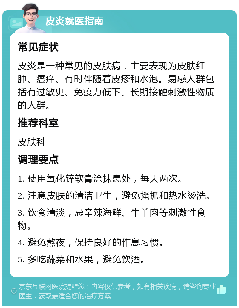 皮炎就医指南 常见症状 皮炎是一种常见的皮肤病，主要表现为皮肤红肿、瘙痒、有时伴随着皮疹和水泡。易感人群包括有过敏史、免疫力低下、长期接触刺激性物质的人群。 推荐科室 皮肤科 调理要点 1. 使用氧化锌软膏涂抹患处，每天两次。 2. 注意皮肤的清洁卫生，避免搔抓和热水烫洗。 3. 饮食清淡，忌辛辣海鲜、牛羊肉等刺激性食物。 4. 避免熬夜，保持良好的作息习惯。 5. 多吃蔬菜和水果，避免饮酒。