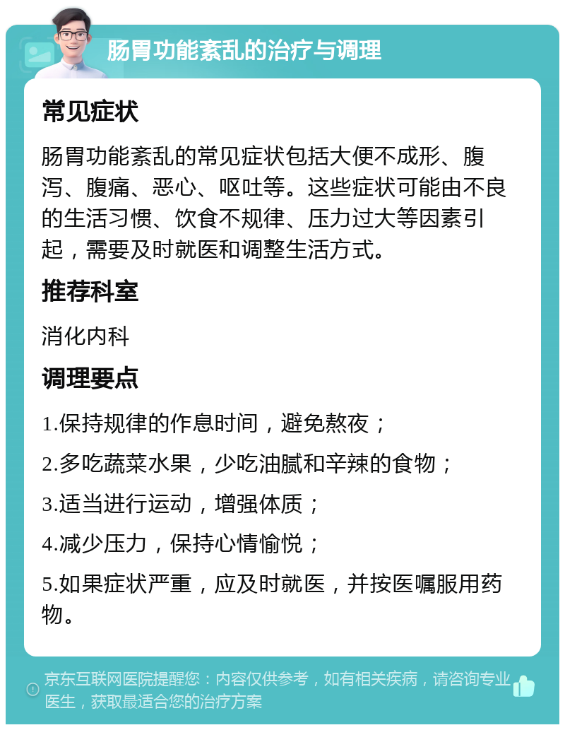 肠胃功能紊乱的治疗与调理 常见症状 肠胃功能紊乱的常见症状包括大便不成形、腹泻、腹痛、恶心、呕吐等。这些症状可能由不良的生活习惯、饮食不规律、压力过大等因素引起，需要及时就医和调整生活方式。 推荐科室 消化内科 调理要点 1.保持规律的作息时间，避免熬夜； 2.多吃蔬菜水果，少吃油腻和辛辣的食物； 3.适当进行运动，增强体质； 4.减少压力，保持心情愉悦； 5.如果症状严重，应及时就医，并按医嘱服用药物。