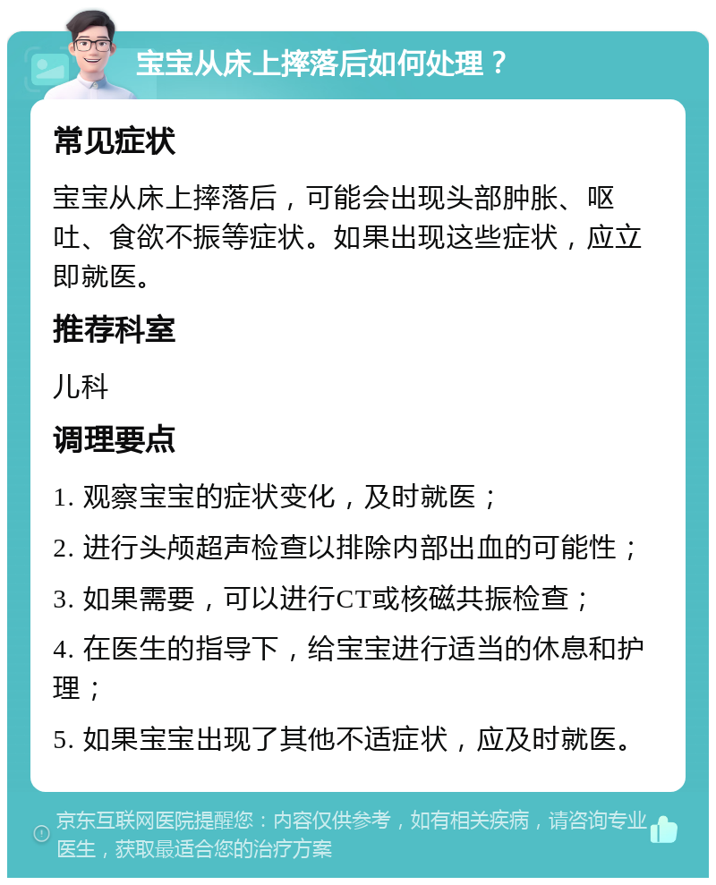 宝宝从床上摔落后如何处理？ 常见症状 宝宝从床上摔落后，可能会出现头部肿胀、呕吐、食欲不振等症状。如果出现这些症状，应立即就医。 推荐科室 儿科 调理要点 1. 观察宝宝的症状变化，及时就医； 2. 进行头颅超声检查以排除内部出血的可能性； 3. 如果需要，可以进行CT或核磁共振检查； 4. 在医生的指导下，给宝宝进行适当的休息和护理； 5. 如果宝宝出现了其他不适症状，应及时就医。