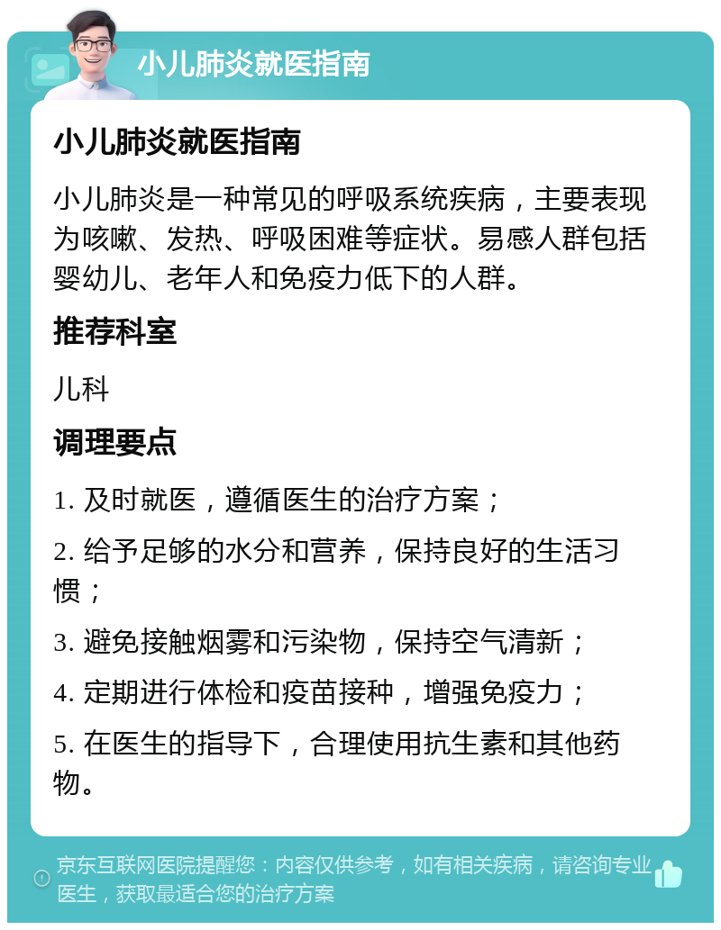 小儿肺炎就医指南 小儿肺炎就医指南 小儿肺炎是一种常见的呼吸系统疾病，主要表现为咳嗽、发热、呼吸困难等症状。易感人群包括婴幼儿、老年人和免疫力低下的人群。 推荐科室 儿科 调理要点 1. 及时就医，遵循医生的治疗方案； 2. 给予足够的水分和营养，保持良好的生活习惯； 3. 避免接触烟雾和污染物，保持空气清新； 4. 定期进行体检和疫苗接种，增强免疫力； 5. 在医生的指导下，合理使用抗生素和其他药物。