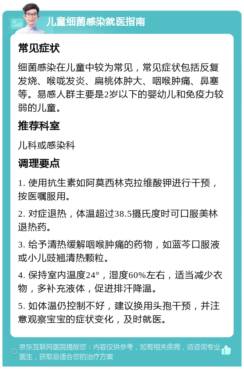 儿童细菌感染就医指南 常见症状 细菌感染在儿童中较为常见，常见症状包括反复发烧、喉咙发炎、扁桃体肿大、咽喉肿痛、鼻塞等。易感人群主要是2岁以下的婴幼儿和免疫力较弱的儿童。 推荐科室 儿科或感染科 调理要点 1. 使用抗生素如阿莫西林克拉维酸钾进行干预，按医嘱服用。 2. 对症退热，体温超过38.5摄氏度时可口服美林退热药。 3. 给予清热缓解咽喉肿痛的药物，如蓝芩口服液或小儿豉翘清热颗粒。 4. 保持室内温度24°，湿度60%左右，适当减少衣物，多补充液体，促进排汗降温。 5. 如体温仍控制不好，建议换用头孢干预，并注意观察宝宝的症状变化，及时就医。