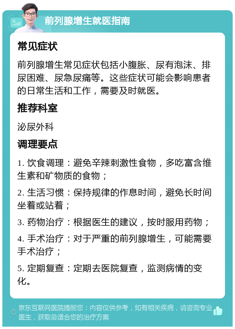 前列腺增生就医指南 常见症状 前列腺增生常见症状包括小腹胀、尿有泡沫、排尿困难、尿急尿痛等。这些症状可能会影响患者的日常生活和工作，需要及时就医。 推荐科室 泌尿外科 调理要点 1. 饮食调理：避免辛辣刺激性食物，多吃富含维生素和矿物质的食物； 2. 生活习惯：保持规律的作息时间，避免长时间坐着或站着； 3. 药物治疗：根据医生的建议，按时服用药物； 4. 手术治疗：对于严重的前列腺增生，可能需要手术治疗； 5. 定期复查：定期去医院复查，监测病情的变化。