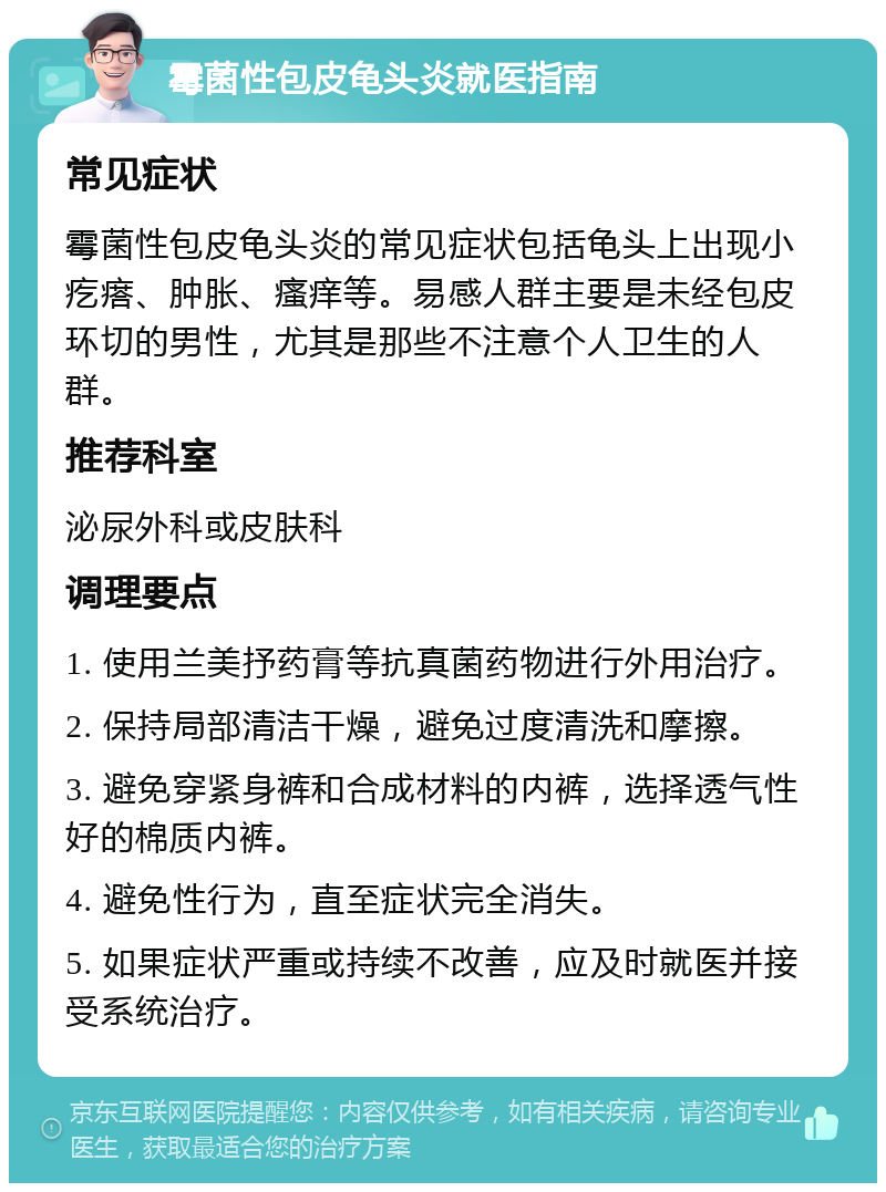 霉菌性包皮龟头炎就医指南 常见症状 霉菌性包皮龟头炎的常见症状包括龟头上出现小疙瘩、肿胀、瘙痒等。易感人群主要是未经包皮环切的男性，尤其是那些不注意个人卫生的人群。 推荐科室 泌尿外科或皮肤科 调理要点 1. 使用兰美抒药膏等抗真菌药物进行外用治疗。 2. 保持局部清洁干燥，避免过度清洗和摩擦。 3. 避免穿紧身裤和合成材料的内裤，选择透气性好的棉质内裤。 4. 避免性行为，直至症状完全消失。 5. 如果症状严重或持续不改善，应及时就医并接受系统治疗。