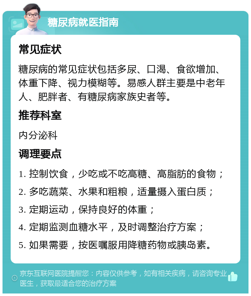 糖尿病就医指南 常见症状 糖尿病的常见症状包括多尿、口渴、食欲增加、体重下降、视力模糊等。易感人群主要是中老年人、肥胖者、有糖尿病家族史者等。 推荐科室 内分泌科 调理要点 1. 控制饮食，少吃或不吃高糖、高脂肪的食物； 2. 多吃蔬菜、水果和粗粮，适量摄入蛋白质； 3. 定期运动，保持良好的体重； 4. 定期监测血糖水平，及时调整治疗方案； 5. 如果需要，按医嘱服用降糖药物或胰岛素。