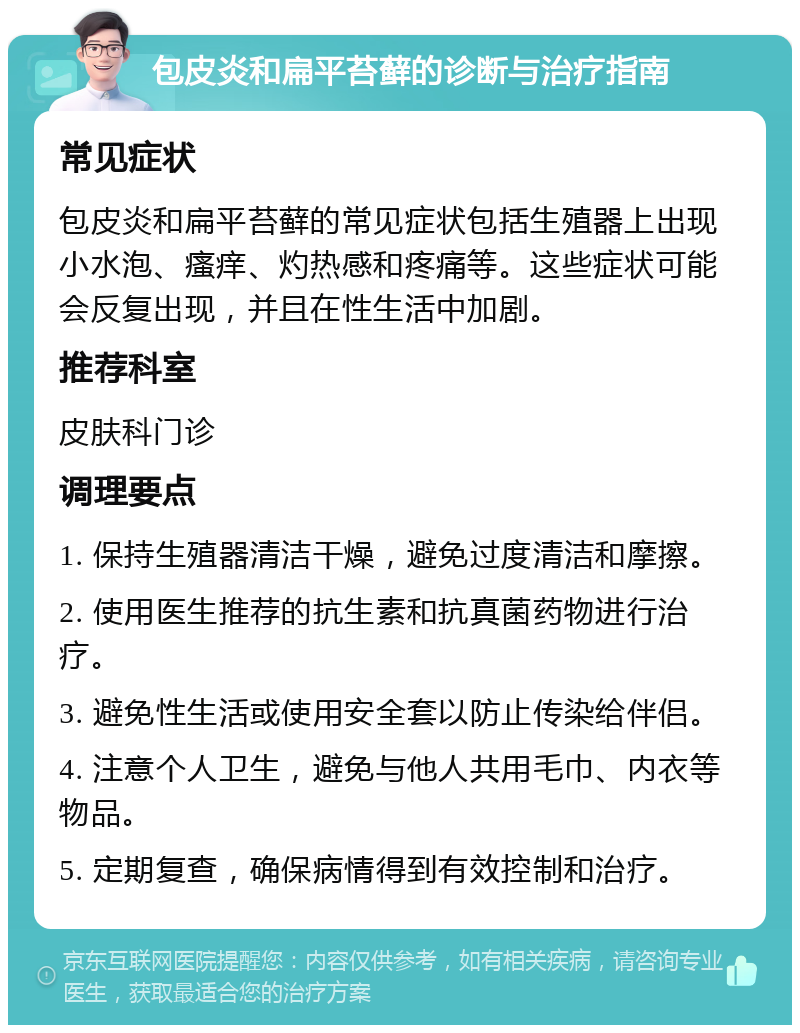 包皮炎和扁平苔藓的诊断与治疗指南 常见症状 包皮炎和扁平苔藓的常见症状包括生殖器上出现小水泡、瘙痒、灼热感和疼痛等。这些症状可能会反复出现，并且在性生活中加剧。 推荐科室 皮肤科门诊 调理要点 1. 保持生殖器清洁干燥，避免过度清洁和摩擦。 2. 使用医生推荐的抗生素和抗真菌药物进行治疗。 3. 避免性生活或使用安全套以防止传染给伴侣。 4. 注意个人卫生，避免与他人共用毛巾、内衣等物品。 5. 定期复查，确保病情得到有效控制和治疗。