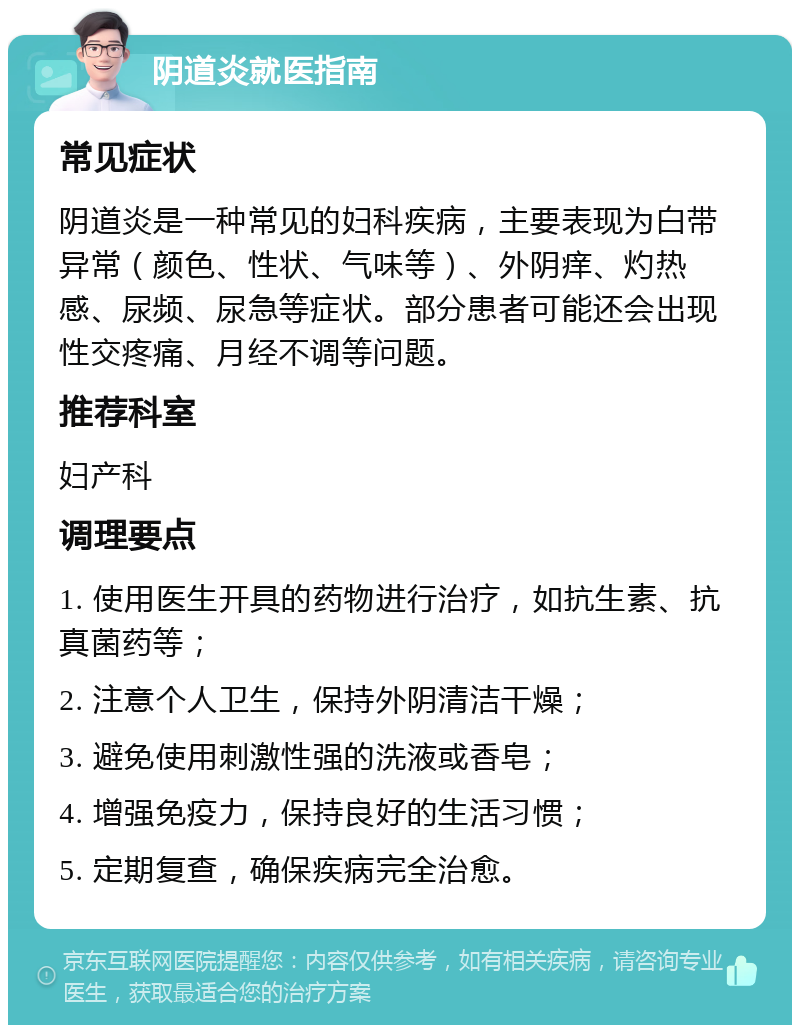 阴道炎就医指南 常见症状 阴道炎是一种常见的妇科疾病，主要表现为白带异常（颜色、性状、气味等）、外阴痒、灼热感、尿频、尿急等症状。部分患者可能还会出现性交疼痛、月经不调等问题。 推荐科室 妇产科 调理要点 1. 使用医生开具的药物进行治疗，如抗生素、抗真菌药等； 2. 注意个人卫生，保持外阴清洁干燥； 3. 避免使用刺激性强的洗液或香皂； 4. 增强免疫力，保持良好的生活习惯； 5. 定期复查，确保疾病完全治愈。