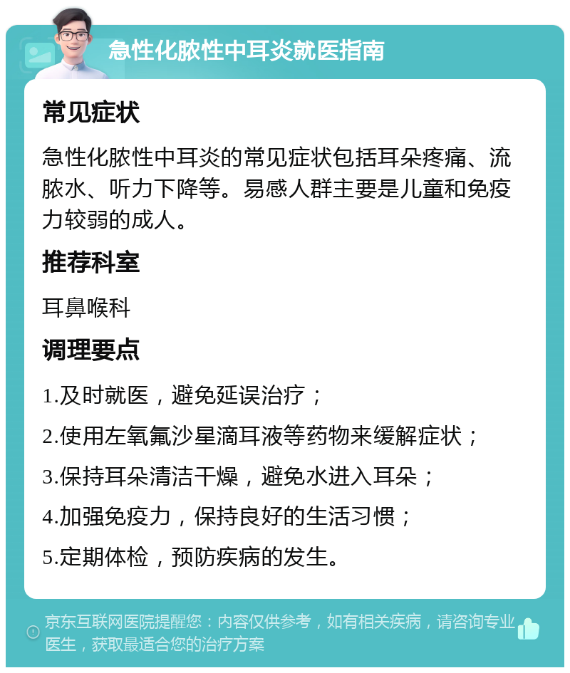 急性化脓性中耳炎就医指南 常见症状 急性化脓性中耳炎的常见症状包括耳朵疼痛、流脓水、听力下降等。易感人群主要是儿童和免疫力较弱的成人。 推荐科室 耳鼻喉科 调理要点 1.及时就医，避免延误治疗； 2.使用左氧氟沙星滴耳液等药物来缓解症状； 3.保持耳朵清洁干燥，避免水进入耳朵； 4.加强免疫力，保持良好的生活习惯； 5.定期体检，预防疾病的发生。