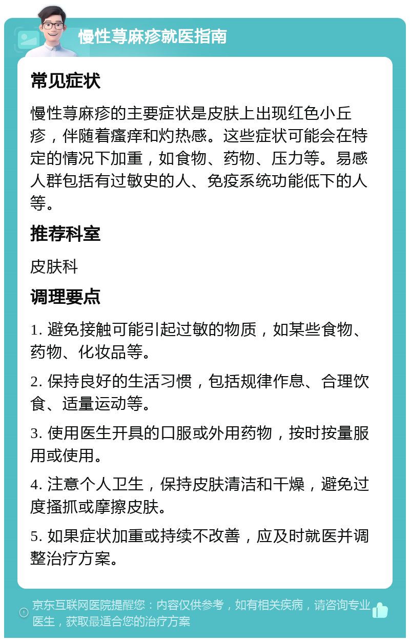 慢性荨麻疹就医指南 常见症状 慢性荨麻疹的主要症状是皮肤上出现红色小丘疹，伴随着瘙痒和灼热感。这些症状可能会在特定的情况下加重，如食物、药物、压力等。易感人群包括有过敏史的人、免疫系统功能低下的人等。 推荐科室 皮肤科 调理要点 1. 避免接触可能引起过敏的物质，如某些食物、药物、化妆品等。 2. 保持良好的生活习惯，包括规律作息、合理饮食、适量运动等。 3. 使用医生开具的口服或外用药物，按时按量服用或使用。 4. 注意个人卫生，保持皮肤清洁和干燥，避免过度搔抓或摩擦皮肤。 5. 如果症状加重或持续不改善，应及时就医并调整治疗方案。