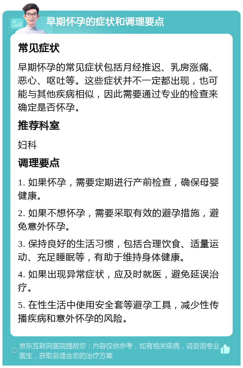 早期怀孕的症状和调理要点 常见症状 早期怀孕的常见症状包括月经推迟、乳房涨痛、恶心、呕吐等。这些症状并不一定都出现，也可能与其他疾病相似，因此需要通过专业的检查来确定是否怀孕。 推荐科室 妇科 调理要点 1. 如果怀孕，需要定期进行产前检查，确保母婴健康。 2. 如果不想怀孕，需要采取有效的避孕措施，避免意外怀孕。 3. 保持良好的生活习惯，包括合理饮食、适量运动、充足睡眠等，有助于维持身体健康。 4. 如果出现异常症状，应及时就医，避免延误治疗。 5. 在性生活中使用安全套等避孕工具，减少性传播疾病和意外怀孕的风险。