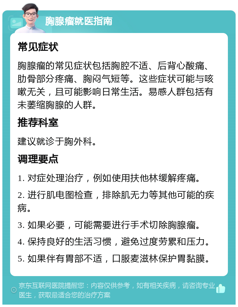 胸腺瘤就医指南 常见症状 胸腺瘤的常见症状包括胸腔不适、后背心酸痛、肋骨部分疼痛、胸闷气短等。这些症状可能与咳嗽无关，且可能影响日常生活。易感人群包括有未萎缩胸腺的人群。 推荐科室 建议就诊于胸外科。 调理要点 1. 对症处理治疗，例如使用扶他林缓解疼痛。 2. 进行肌电图检查，排除肌无力等其他可能的疾病。 3. 如果必要，可能需要进行手术切除胸腺瘤。 4. 保持良好的生活习惯，避免过度劳累和压力。 5. 如果伴有胃部不适，口服麦滋林保护胃黏膜。