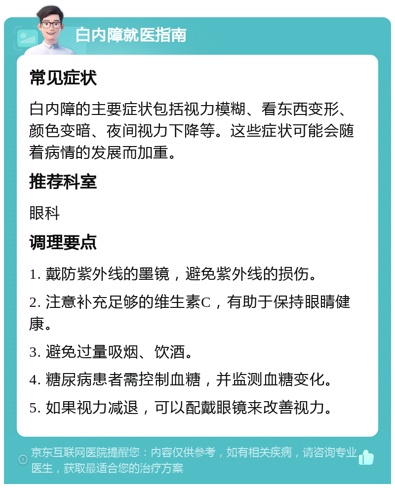 白内障就医指南 常见症状 白内障的主要症状包括视力模糊、看东西变形、颜色变暗、夜间视力下降等。这些症状可能会随着病情的发展而加重。 推荐科室 眼科 调理要点 1. 戴防紫外线的墨镜，避免紫外线的损伤。 2. 注意补充足够的维生素C，有助于保持眼睛健康。 3. 避免过量吸烟、饮酒。 4. 糖尿病患者需控制血糖，并监测血糖变化。 5. 如果视力减退，可以配戴眼镜来改善视力。