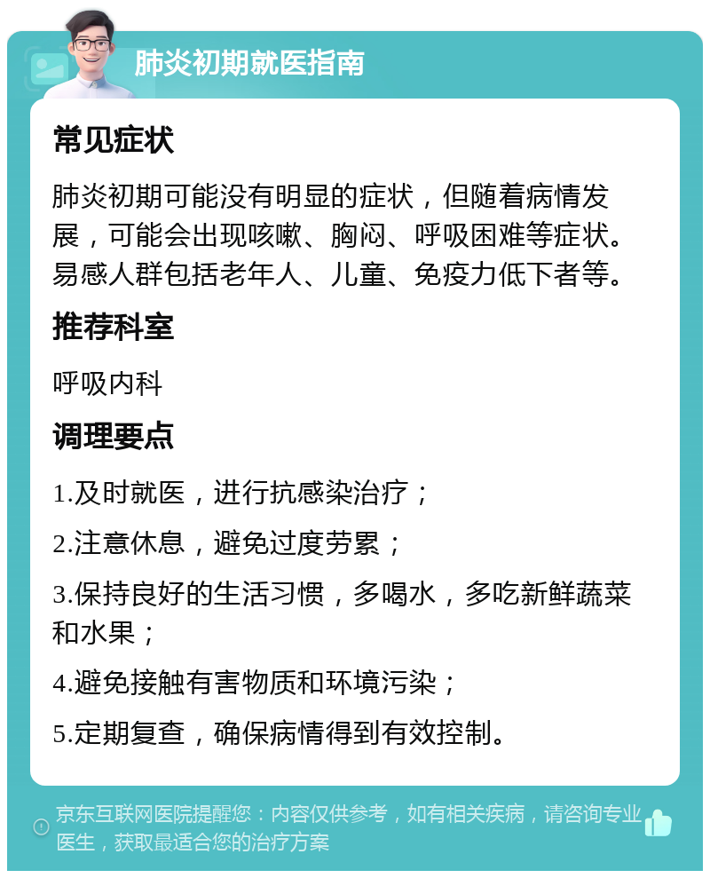 肺炎初期就医指南 常见症状 肺炎初期可能没有明显的症状，但随着病情发展，可能会出现咳嗽、胸闷、呼吸困难等症状。易感人群包括老年人、儿童、免疫力低下者等。 推荐科室 呼吸内科 调理要点 1.及时就医，进行抗感染治疗； 2.注意休息，避免过度劳累； 3.保持良好的生活习惯，多喝水，多吃新鲜蔬菜和水果； 4.避免接触有害物质和环境污染； 5.定期复查，确保病情得到有效控制。