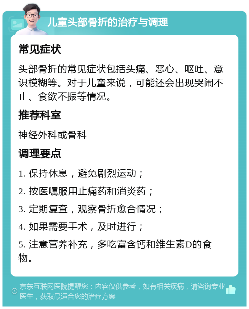 儿童头部骨折的治疗与调理 常见症状 头部骨折的常见症状包括头痛、恶心、呕吐、意识模糊等。对于儿童来说，可能还会出现哭闹不止、食欲不振等情况。 推荐科室 神经外科或骨科 调理要点 1. 保持休息，避免剧烈运动； 2. 按医嘱服用止痛药和消炎药； 3. 定期复查，观察骨折愈合情况； 4. 如果需要手术，及时进行； 5. 注意营养补充，多吃富含钙和维生素D的食物。