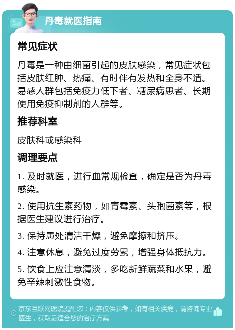 丹毒就医指南 常见症状 丹毒是一种由细菌引起的皮肤感染，常见症状包括皮肤红肿、热痛、有时伴有发热和全身不适。易感人群包括免疫力低下者、糖尿病患者、长期使用免疫抑制剂的人群等。 推荐科室 皮肤科或感染科 调理要点 1. 及时就医，进行血常规检查，确定是否为丹毒感染。 2. 使用抗生素药物，如青霉素、头孢菌素等，根据医生建议进行治疗。 3. 保持患处清洁干燥，避免摩擦和挤压。 4. 注意休息，避免过度劳累，增强身体抵抗力。 5. 饮食上应注意清淡，多吃新鲜蔬菜和水果，避免辛辣刺激性食物。