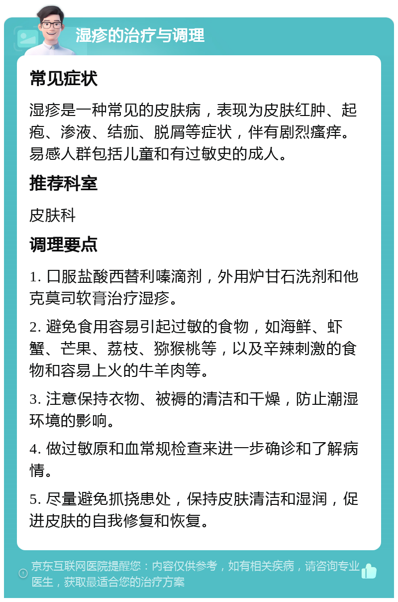 湿疹的治疗与调理 常见症状 湿疹是一种常见的皮肤病，表现为皮肤红肿、起疱、渗液、结痂、脱屑等症状，伴有剧烈瘙痒。易感人群包括儿童和有过敏史的成人。 推荐科室 皮肤科 调理要点 1. 口服盐酸西替利嗪滴剂，外用炉甘石洗剂和他克莫司软膏治疗湿疹。 2. 避免食用容易引起过敏的食物，如海鲜、虾蟹、芒果、荔枝、猕猴桃等，以及辛辣刺激的食物和容易上火的牛羊肉等。 3. 注意保持衣物、被褥的清洁和干燥，防止潮湿环境的影响。 4. 做过敏原和血常规检查来进一步确诊和了解病情。 5. 尽量避免抓挠患处，保持皮肤清洁和湿润，促进皮肤的自我修复和恢复。