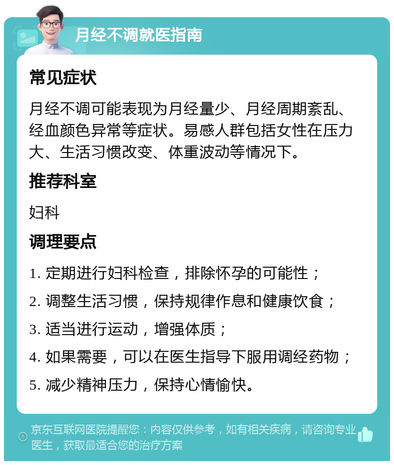 月经不调就医指南 常见症状 月经不调可能表现为月经量少、月经周期紊乱、经血颜色异常等症状。易感人群包括女性在压力大、生活习惯改变、体重波动等情况下。 推荐科室 妇科 调理要点 1. 定期进行妇科检查，排除怀孕的可能性； 2. 调整生活习惯，保持规律作息和健康饮食； 3. 适当进行运动，增强体质； 4. 如果需要，可以在医生指导下服用调经药物； 5. 减少精神压力，保持心情愉快。