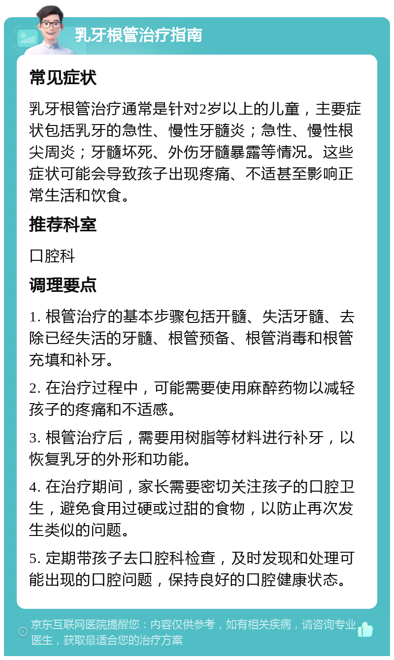 乳牙根管治疗指南 常见症状 乳牙根管治疗通常是针对2岁以上的儿童，主要症状包括乳牙的急性、慢性牙髓炎；急性、慢性根尖周炎；牙髓坏死、外伤牙髓暴露等情况。这些症状可能会导致孩子出现疼痛、不适甚至影响正常生活和饮食。 推荐科室 口腔科 调理要点 1. 根管治疗的基本步骤包括开髓、失活牙髓、去除已经失活的牙髓、根管预备、根管消毒和根管充填和补牙。 2. 在治疗过程中，可能需要使用麻醉药物以减轻孩子的疼痛和不适感。 3. 根管治疗后，需要用树脂等材料进行补牙，以恢复乳牙的外形和功能。 4. 在治疗期间，家长需要密切关注孩子的口腔卫生，避免食用过硬或过甜的食物，以防止再次发生类似的问题。 5. 定期带孩子去口腔科检查，及时发现和处理可能出现的口腔问题，保持良好的口腔健康状态。