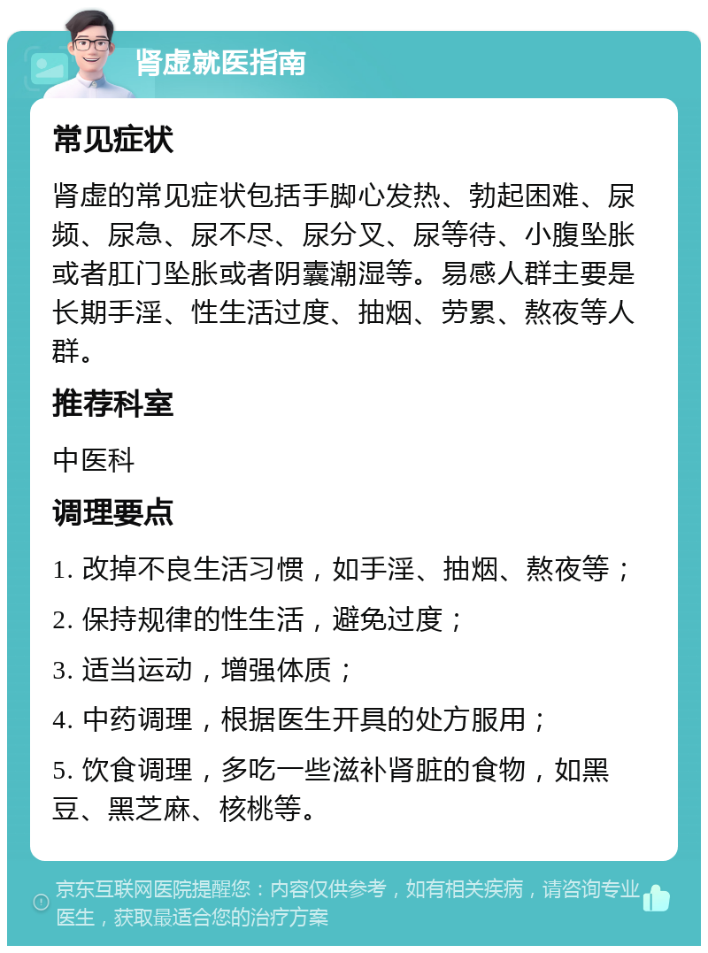 肾虚就医指南 常见症状 肾虚的常见症状包括手脚心发热、勃起困难、尿频、尿急、尿不尽、尿分叉、尿等待、小腹坠胀或者肛门坠胀或者阴囊潮湿等。易感人群主要是长期手淫、性生活过度、抽烟、劳累、熬夜等人群。 推荐科室 中医科 调理要点 1. 改掉不良生活习惯，如手淫、抽烟、熬夜等； 2. 保持规律的性生活，避免过度； 3. 适当运动，增强体质； 4. 中药调理，根据医生开具的处方服用； 5. 饮食调理，多吃一些滋补肾脏的食物，如黑豆、黑芝麻、核桃等。