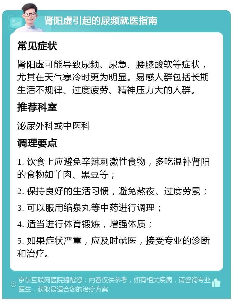 肾阳虚引起的尿频就医指南 常见症状 肾阳虚可能导致尿频、尿急、腰膝酸软等症状，尤其在天气寒冷时更为明显。易感人群包括长期生活不规律、过度疲劳、精神压力大的人群。 推荐科室 泌尿外科或中医科 调理要点 1. 饮食上应避免辛辣刺激性食物，多吃温补肾阳的食物如羊肉、黑豆等； 2. 保持良好的生活习惯，避免熬夜、过度劳累； 3. 可以服用缩泉丸等中药进行调理； 4. 适当进行体育锻炼，增强体质； 5. 如果症状严重，应及时就医，接受专业的诊断和治疗。