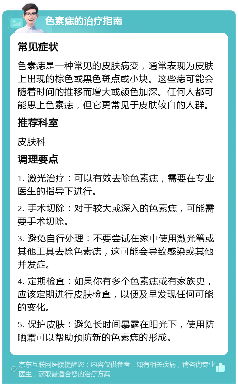 色素痣的治疗指南 常见症状 色素痣是一种常见的皮肤病变，通常表现为皮肤上出现的棕色或黑色斑点或小块。这些痣可能会随着时间的推移而增大或颜色加深。任何人都可能患上色素痣，但它更常见于皮肤较白的人群。 推荐科室 皮肤科 调理要点 1. 激光治疗：可以有效去除色素痣，需要在专业医生的指导下进行。 2. 手术切除：对于较大或深入的色素痣，可能需要手术切除。 3. 避免自行处理：不要尝试在家中使用激光笔或其他工具去除色素痣，这可能会导致感染或其他并发症。 4. 定期检查：如果你有多个色素痣或有家族史，应该定期进行皮肤检查，以便及早发现任何可能的变化。 5. 保护皮肤：避免长时间暴露在阳光下，使用防晒霜可以帮助预防新的色素痣的形成。