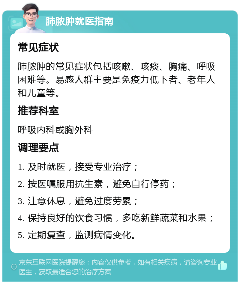 肺脓肿就医指南 常见症状 肺脓肿的常见症状包括咳嗽、咳痰、胸痛、呼吸困难等。易感人群主要是免疫力低下者、老年人和儿童等。 推荐科室 呼吸内科或胸外科 调理要点 1. 及时就医，接受专业治疗； 2. 按医嘱服用抗生素，避免自行停药； 3. 注意休息，避免过度劳累； 4. 保持良好的饮食习惯，多吃新鲜蔬菜和水果； 5. 定期复查，监测病情变化。