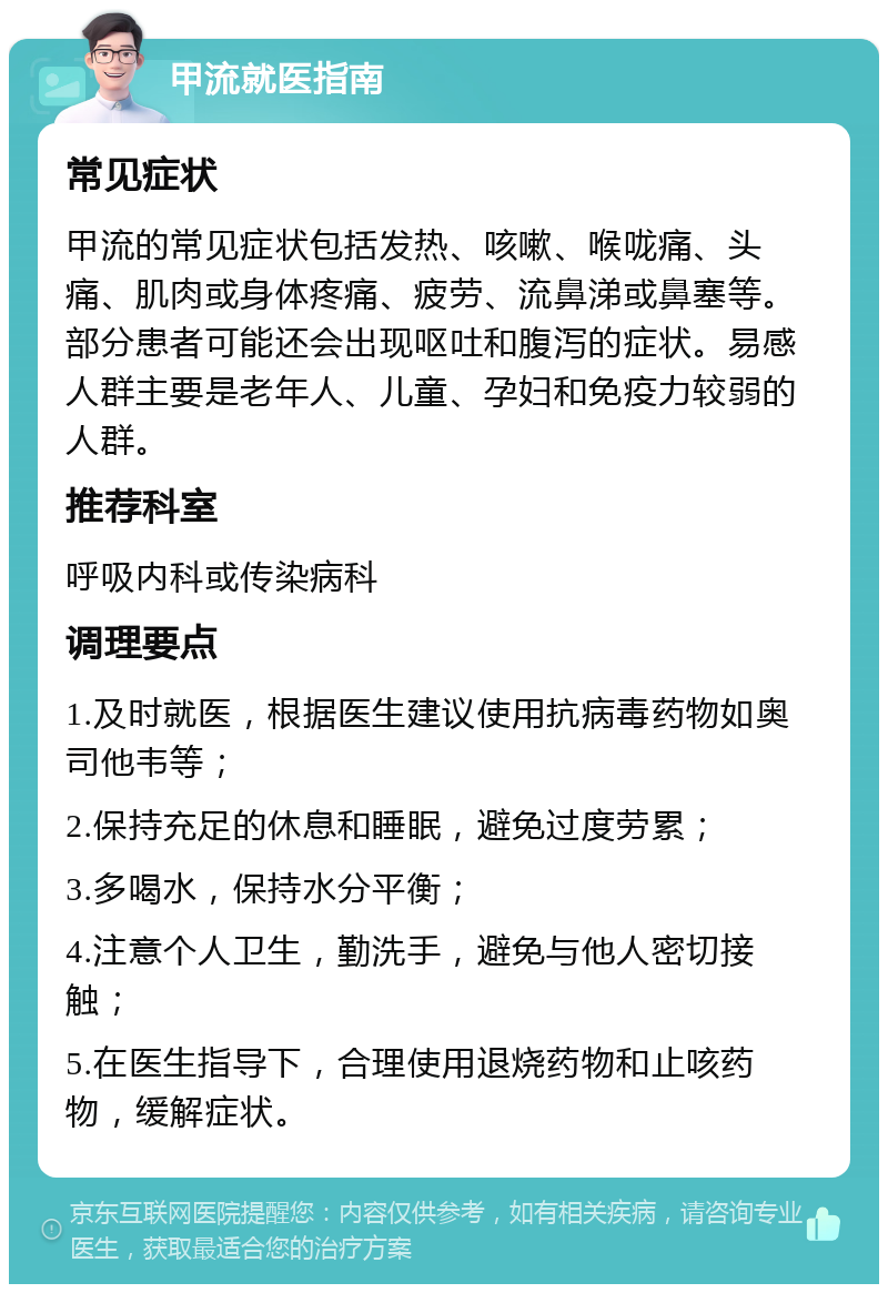 甲流就医指南 常见症状 甲流的常见症状包括发热、咳嗽、喉咙痛、头痛、肌肉或身体疼痛、疲劳、流鼻涕或鼻塞等。部分患者可能还会出现呕吐和腹泻的症状。易感人群主要是老年人、儿童、孕妇和免疫力较弱的人群。 推荐科室 呼吸内科或传染病科 调理要点 1.及时就医，根据医生建议使用抗病毒药物如奥司他韦等； 2.保持充足的休息和睡眠，避免过度劳累； 3.多喝水，保持水分平衡； 4.注意个人卫生，勤洗手，避免与他人密切接触； 5.在医生指导下，合理使用退烧药物和止咳药物，缓解症状。