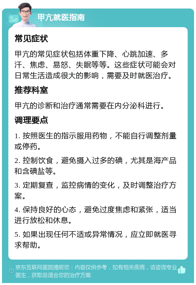 甲亢就医指南 常见症状 甲亢的常见症状包括体重下降、心跳加速、多汗、焦虑、易怒、失眠等等。这些症状可能会对日常生活造成很大的影响，需要及时就医治疗。 推荐科室 甲亢的诊断和治疗通常需要在内分泌科进行。 调理要点 1. 按照医生的指示服用药物，不能自行调整剂量或停药。 2. 控制饮食，避免摄入过多的碘，尤其是海产品和含碘盐等。 3. 定期复查，监控病情的变化，及时调整治疗方案。 4. 保持良好的心态，避免过度焦虑和紧张，适当进行放松和休息。 5. 如果出现任何不适或异常情况，应立即就医寻求帮助。