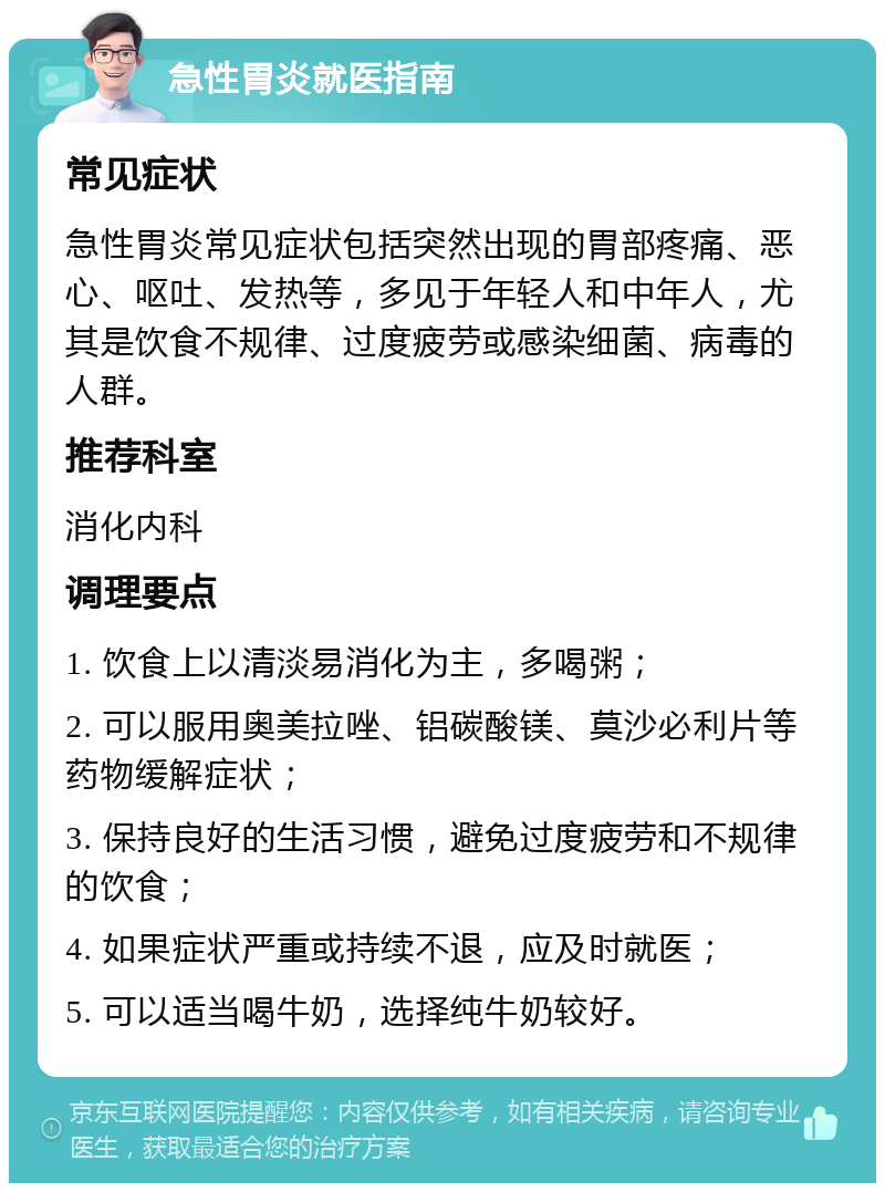 急性胃炎就医指南 常见症状 急性胃炎常见症状包括突然出现的胃部疼痛、恶心、呕吐、发热等，多见于年轻人和中年人，尤其是饮食不规律、过度疲劳或感染细菌、病毒的人群。 推荐科室 消化内科 调理要点 1. 饮食上以清淡易消化为主，多喝粥； 2. 可以服用奥美拉唑、铝碳酸镁、莫沙必利片等药物缓解症状； 3. 保持良好的生活习惯，避免过度疲劳和不规律的饮食； 4. 如果症状严重或持续不退，应及时就医； 5. 可以适当喝牛奶，选择纯牛奶较好。