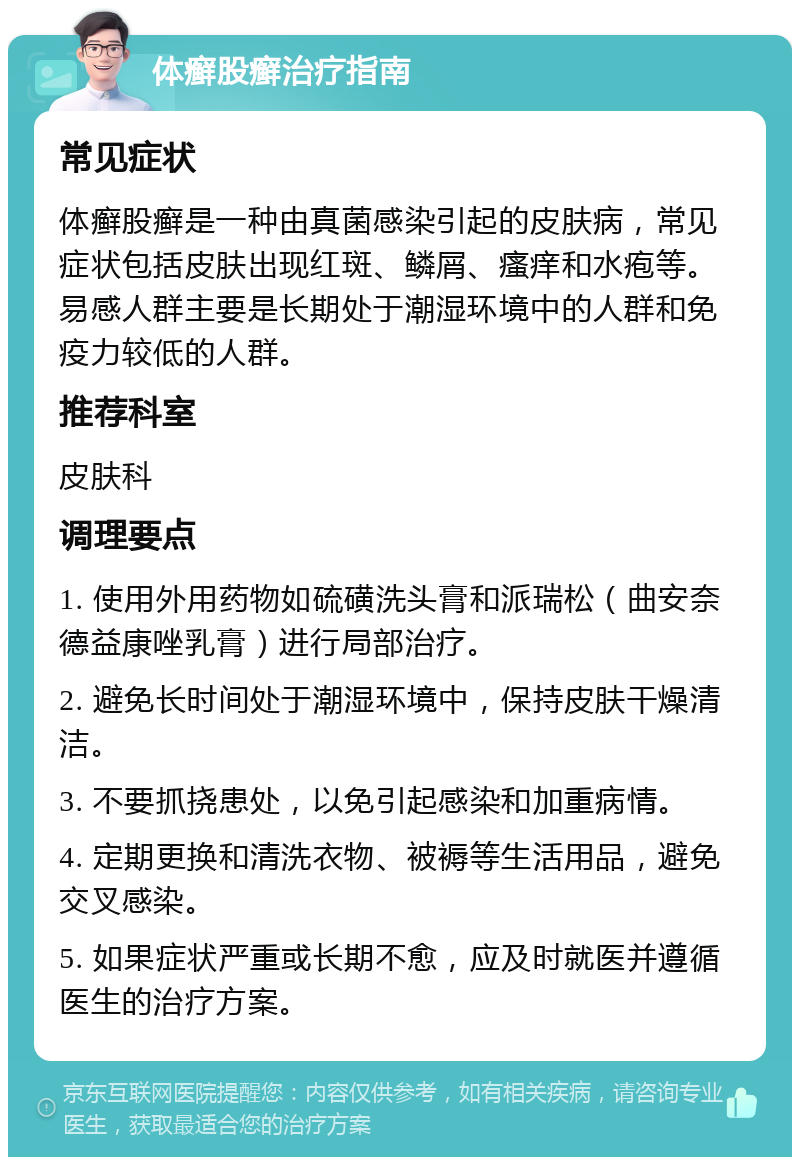 体癣股癣治疗指南 常见症状 体癣股癣是一种由真菌感染引起的皮肤病，常见症状包括皮肤出现红斑、鳞屑、瘙痒和水疱等。易感人群主要是长期处于潮湿环境中的人群和免疫力较低的人群。 推荐科室 皮肤科 调理要点 1. 使用外用药物如硫磺洗头膏和派瑞松（曲安奈德益康唑乳膏）进行局部治疗。 2. 避免长时间处于潮湿环境中，保持皮肤干燥清洁。 3. 不要抓挠患处，以免引起感染和加重病情。 4. 定期更换和清洗衣物、被褥等生活用品，避免交叉感染。 5. 如果症状严重或长期不愈，应及时就医并遵循医生的治疗方案。