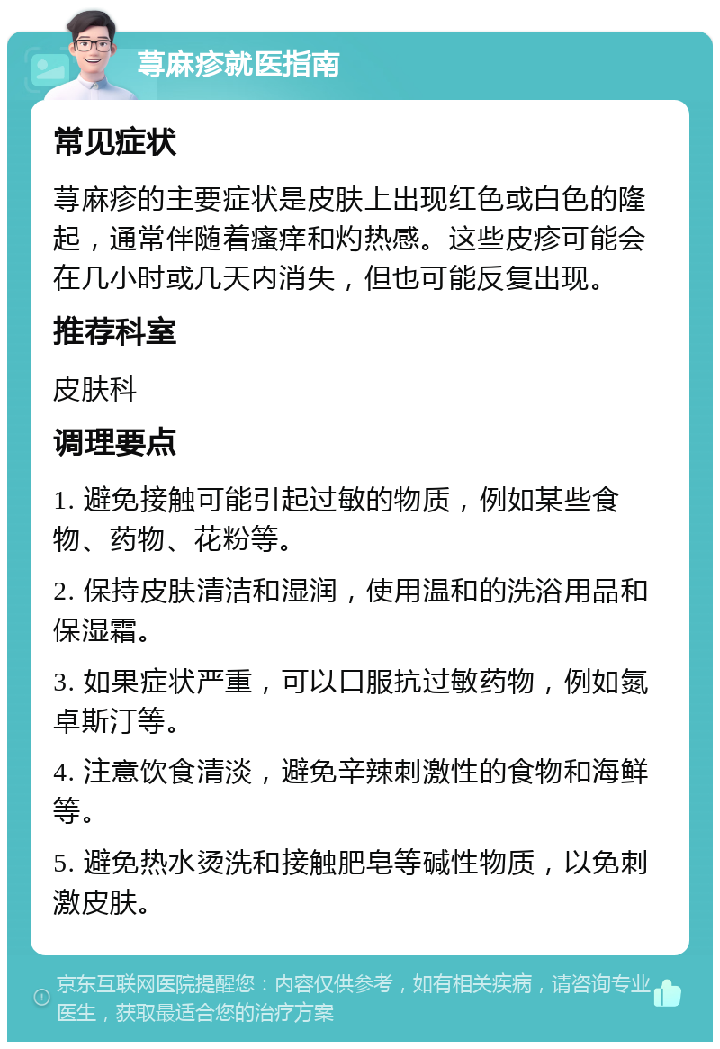 荨麻疹就医指南 常见症状 荨麻疹的主要症状是皮肤上出现红色或白色的隆起，通常伴随着瘙痒和灼热感。这些皮疹可能会在几小时或几天内消失，但也可能反复出现。 推荐科室 皮肤科 调理要点 1. 避免接触可能引起过敏的物质，例如某些食物、药物、花粉等。 2. 保持皮肤清洁和湿润，使用温和的洗浴用品和保湿霜。 3. 如果症状严重，可以口服抗过敏药物，例如氮卓斯汀等。 4. 注意饮食清淡，避免辛辣刺激性的食物和海鲜等。 5. 避免热水烫洗和接触肥皂等碱性物质，以免刺激皮肤。