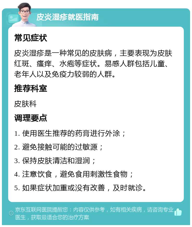 皮炎湿疹就医指南 常见症状 皮炎湿疹是一种常见的皮肤病，主要表现为皮肤红斑、瘙痒、水疱等症状。易感人群包括儿童、老年人以及免疫力较弱的人群。 推荐科室 皮肤科 调理要点 1. 使用医生推荐的药膏进行外涂； 2. 避免接触可能的过敏源； 3. 保持皮肤清洁和湿润； 4. 注意饮食，避免食用刺激性食物； 5. 如果症状加重或没有改善，及时就诊。