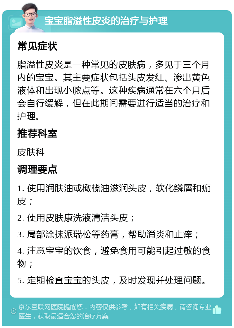 宝宝脂溢性皮炎的治疗与护理 常见症状 脂溢性皮炎是一种常见的皮肤病，多见于三个月内的宝宝。其主要症状包括头皮发红、渗出黄色液体和出现小脓点等。这种疾病通常在六个月后会自行缓解，但在此期间需要进行适当的治疗和护理。 推荐科室 皮肤科 调理要点 1. 使用润肤油或橄榄油滋润头皮，软化鳞屑和痂皮； 2. 使用皮肤康洗液清洁头皮； 3. 局部涂抹派瑞松等药膏，帮助消炎和止痒； 4. 注意宝宝的饮食，避免食用可能引起过敏的食物； 5. 定期检查宝宝的头皮，及时发现并处理问题。